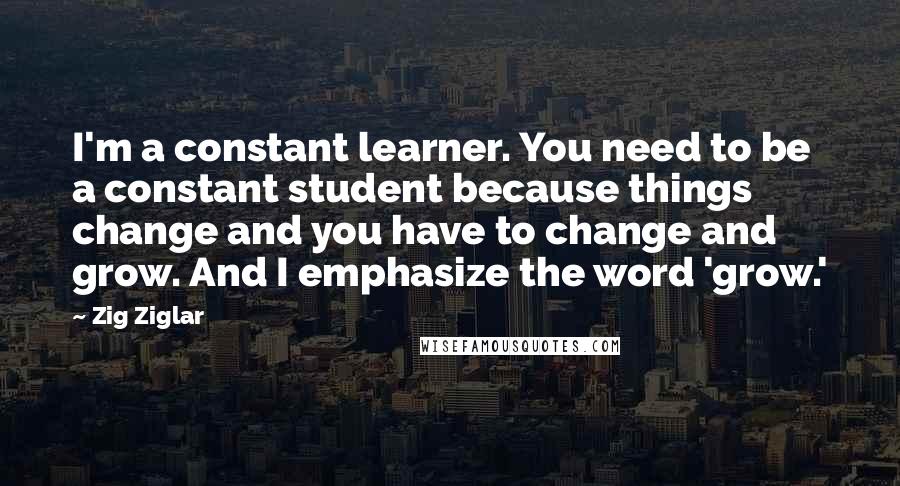 Zig Ziglar Quotes: I'm a constant learner. You need to be a constant student because things change and you have to change and grow. And I emphasize the word 'grow.'