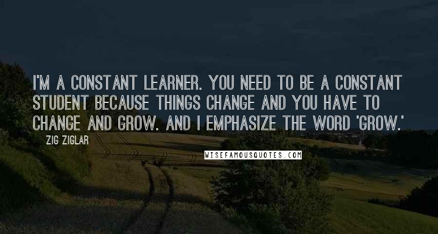Zig Ziglar Quotes: I'm a constant learner. You need to be a constant student because things change and you have to change and grow. And I emphasize the word 'grow.'