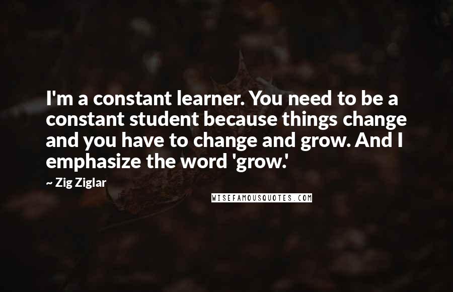 Zig Ziglar Quotes: I'm a constant learner. You need to be a constant student because things change and you have to change and grow. And I emphasize the word 'grow.'