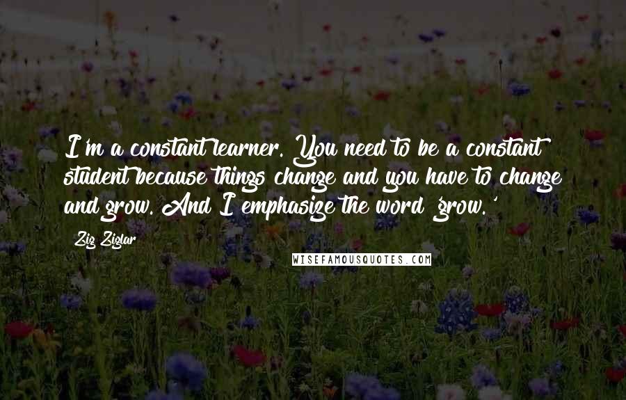 Zig Ziglar Quotes: I'm a constant learner. You need to be a constant student because things change and you have to change and grow. And I emphasize the word 'grow.'