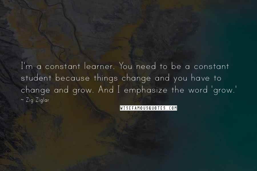 Zig Ziglar Quotes: I'm a constant learner. You need to be a constant student because things change and you have to change and grow. And I emphasize the word 'grow.'
