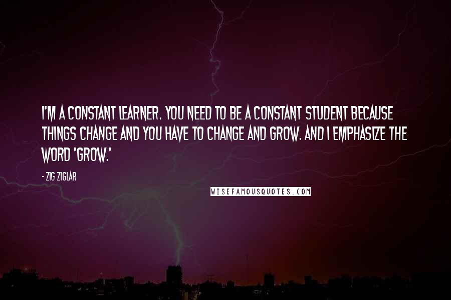 Zig Ziglar Quotes: I'm a constant learner. You need to be a constant student because things change and you have to change and grow. And I emphasize the word 'grow.'