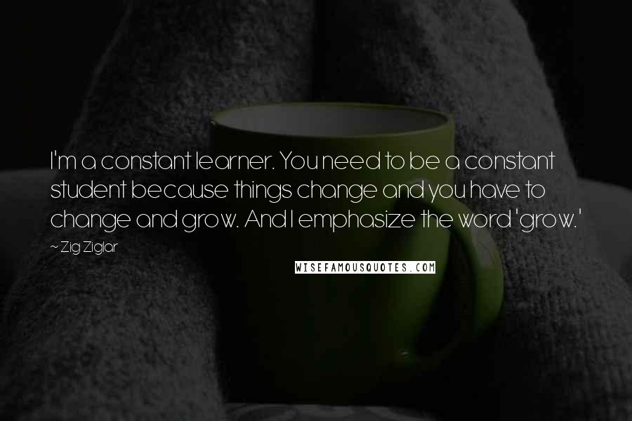 Zig Ziglar Quotes: I'm a constant learner. You need to be a constant student because things change and you have to change and grow. And I emphasize the word 'grow.'