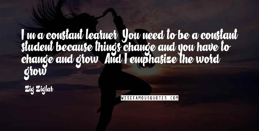 Zig Ziglar Quotes: I'm a constant learner. You need to be a constant student because things change and you have to change and grow. And I emphasize the word 'grow.'