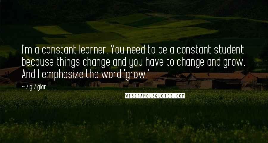 Zig Ziglar Quotes: I'm a constant learner. You need to be a constant student because things change and you have to change and grow. And I emphasize the word 'grow.'