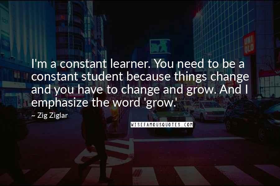 Zig Ziglar Quotes: I'm a constant learner. You need to be a constant student because things change and you have to change and grow. And I emphasize the word 'grow.'