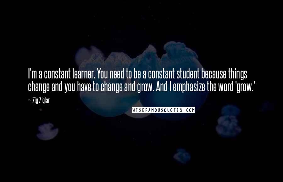 Zig Ziglar Quotes: I'm a constant learner. You need to be a constant student because things change and you have to change and grow. And I emphasize the word 'grow.'