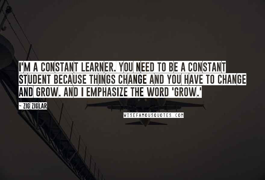 Zig Ziglar Quotes: I'm a constant learner. You need to be a constant student because things change and you have to change and grow. And I emphasize the word 'grow.'