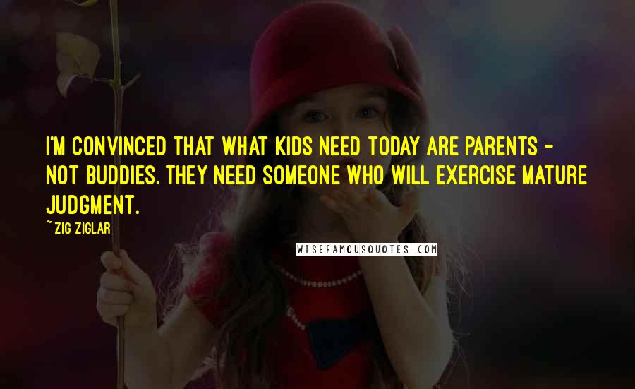 Zig Ziglar Quotes: I'm convinced that what kids need today are parents - not buddies. They need someone who will exercise mature judgment.
