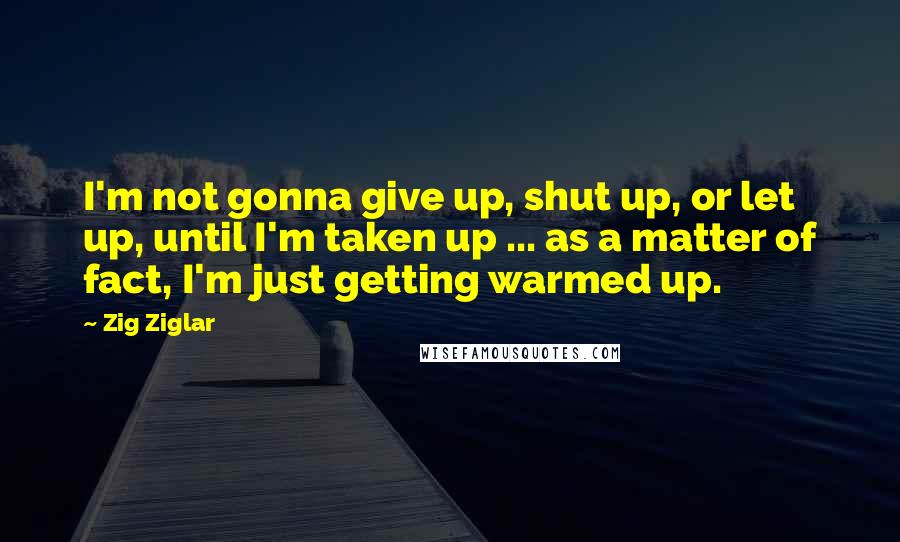 Zig Ziglar Quotes: I'm not gonna give up, shut up, or let up, until I'm taken up ... as a matter of fact, I'm just getting warmed up.