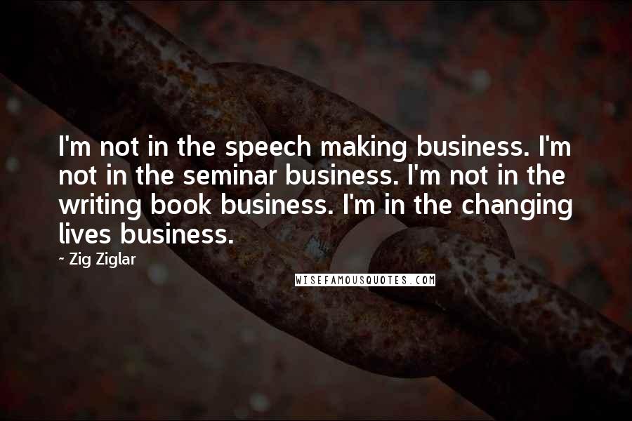 Zig Ziglar Quotes: I'm not in the speech making business. I'm not in the seminar business. I'm not in the writing book business. I'm in the changing lives business.