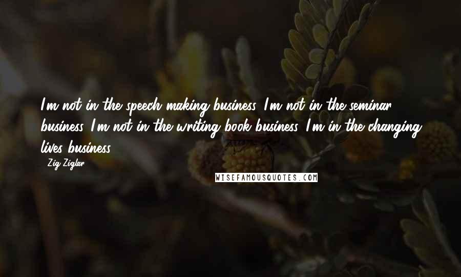 Zig Ziglar Quotes: I'm not in the speech making business. I'm not in the seminar business. I'm not in the writing book business. I'm in the changing lives business.