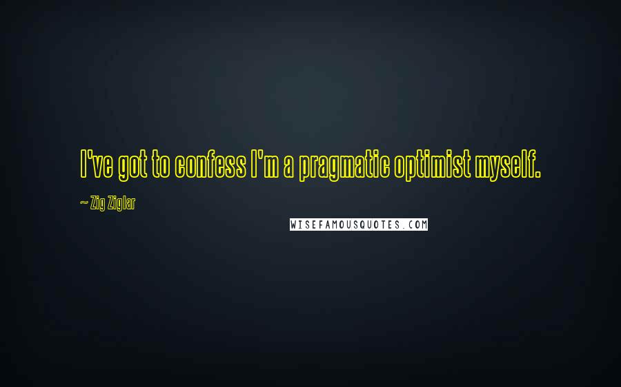 Zig Ziglar Quotes: I've got to confess I'm a pragmatic optimist myself.