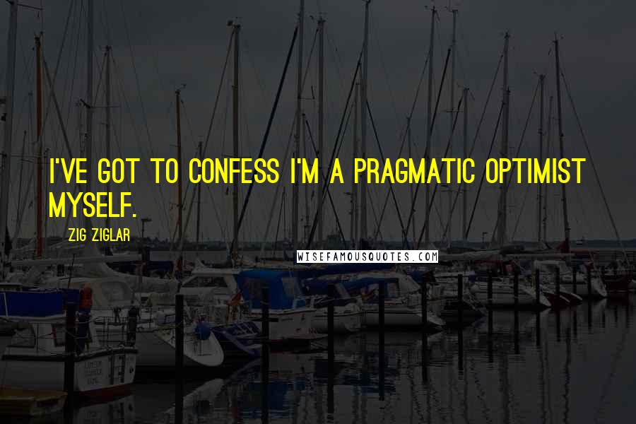Zig Ziglar Quotes: I've got to confess I'm a pragmatic optimist myself.
