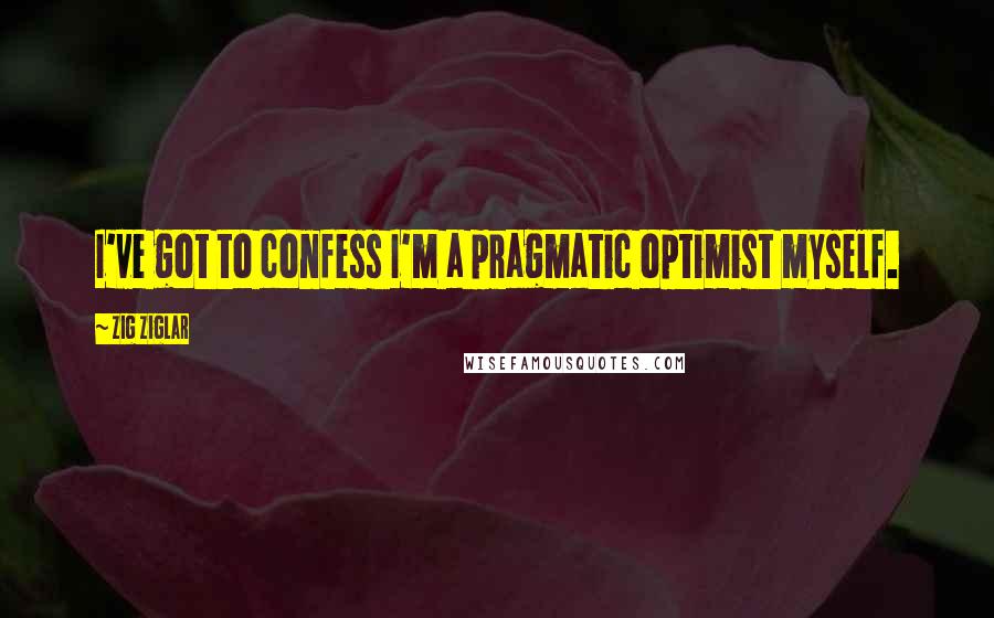 Zig Ziglar Quotes: I've got to confess I'm a pragmatic optimist myself.