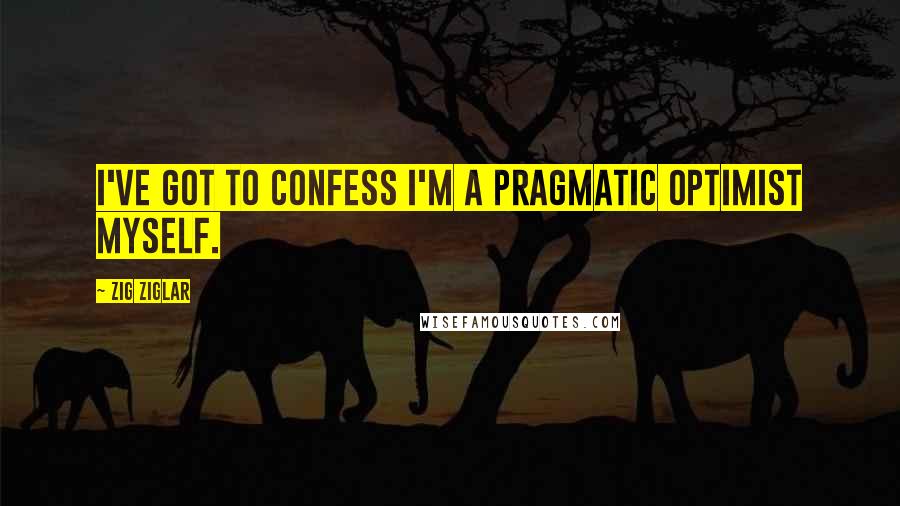 Zig Ziglar Quotes: I've got to confess I'm a pragmatic optimist myself.