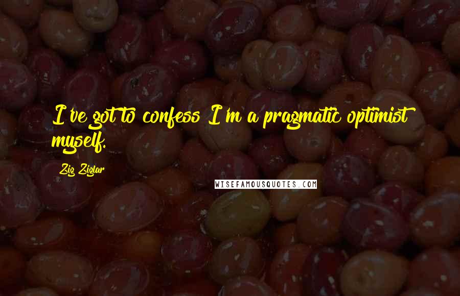 Zig Ziglar Quotes: I've got to confess I'm a pragmatic optimist myself.