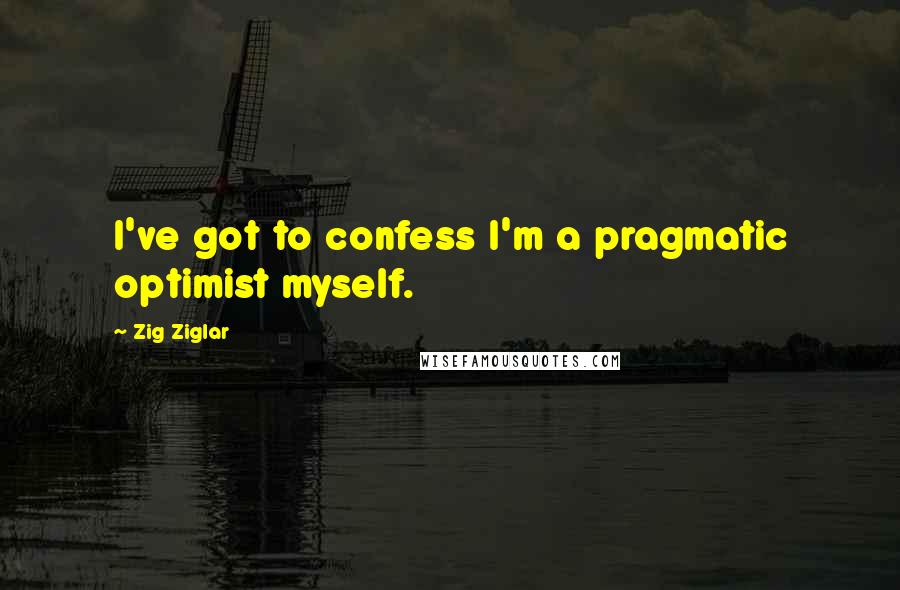 Zig Ziglar Quotes: I've got to confess I'm a pragmatic optimist myself.