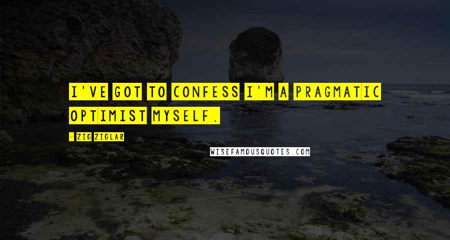 Zig Ziglar Quotes: I've got to confess I'm a pragmatic optimist myself.