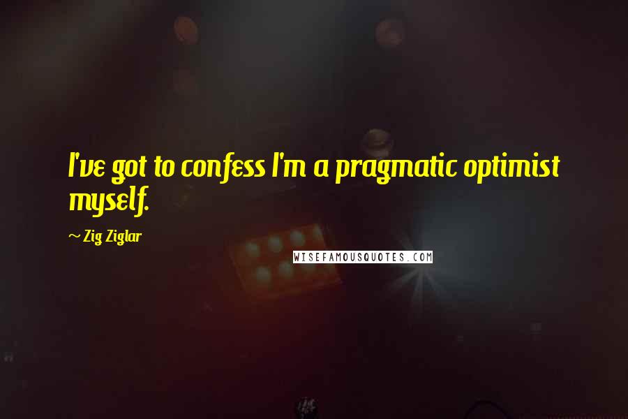 Zig Ziglar Quotes: I've got to confess I'm a pragmatic optimist myself.