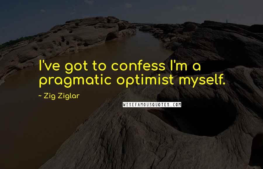 Zig Ziglar Quotes: I've got to confess I'm a pragmatic optimist myself.