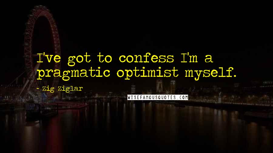 Zig Ziglar Quotes: I've got to confess I'm a pragmatic optimist myself.
