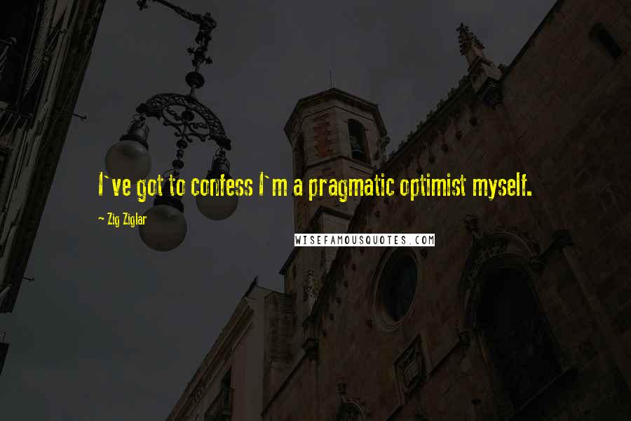 Zig Ziglar Quotes: I've got to confess I'm a pragmatic optimist myself.