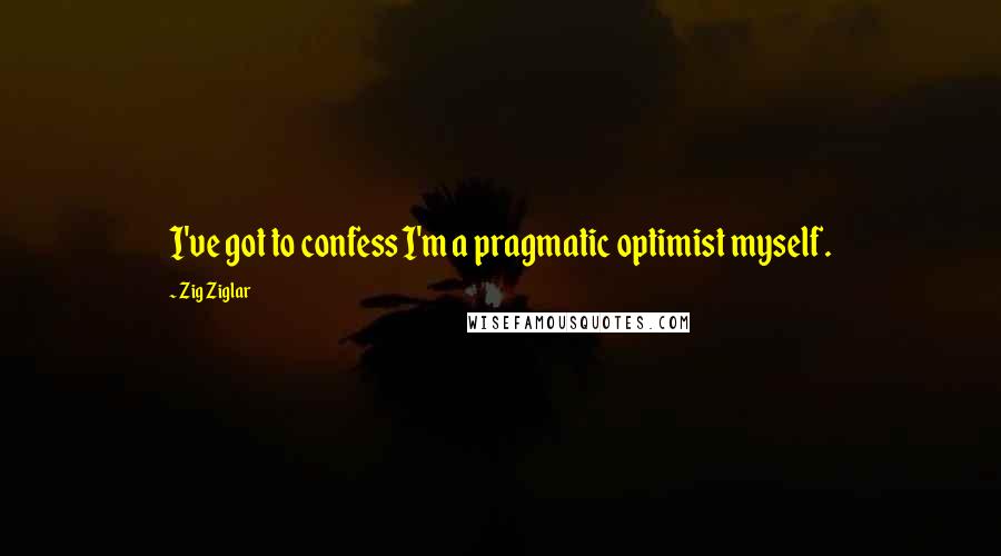 Zig Ziglar Quotes: I've got to confess I'm a pragmatic optimist myself.