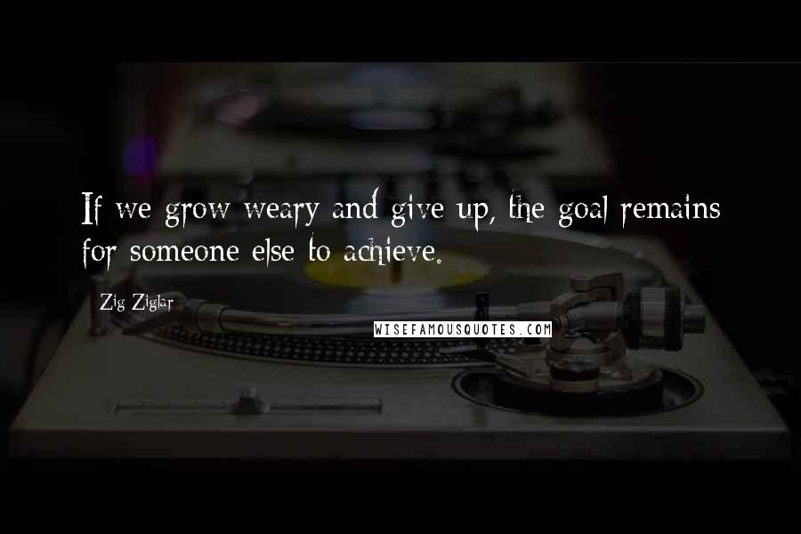Zig Ziglar Quotes: If we grow weary and give up, the goal remains for someone else to achieve.