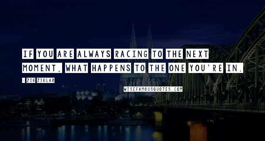 Zig Ziglar Quotes: If you are always racing to the next moment, what happens to the one you're in.