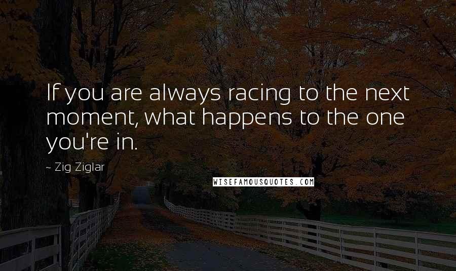 Zig Ziglar Quotes: If you are always racing to the next moment, what happens to the one you're in.