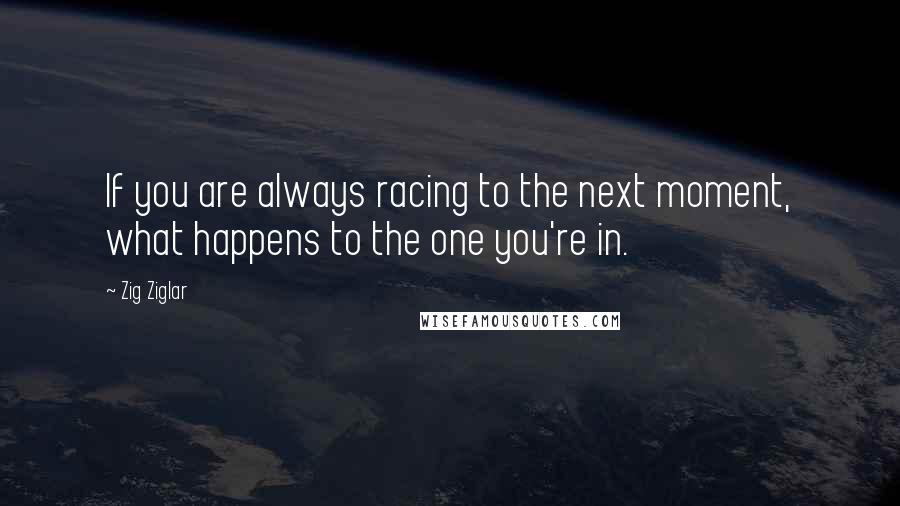 Zig Ziglar Quotes: If you are always racing to the next moment, what happens to the one you're in.