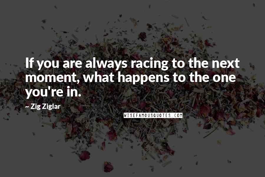 Zig Ziglar Quotes: If you are always racing to the next moment, what happens to the one you're in.