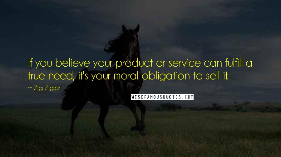 Zig Ziglar Quotes: If you believe your product or service can fulfill a true need, it's your moral obligation to sell it.