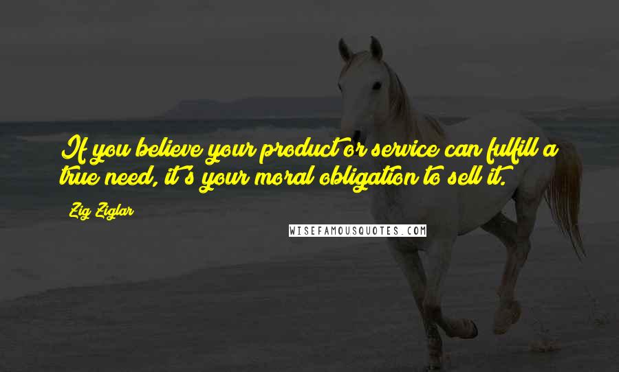 Zig Ziglar Quotes: If you believe your product or service can fulfill a true need, it's your moral obligation to sell it.