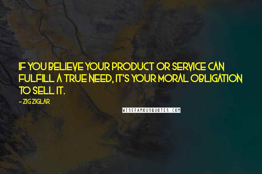 Zig Ziglar Quotes: If you believe your product or service can fulfill a true need, it's your moral obligation to sell it.