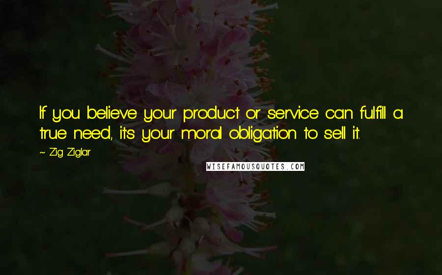 Zig Ziglar Quotes: If you believe your product or service can fulfill a true need, it's your moral obligation to sell it.