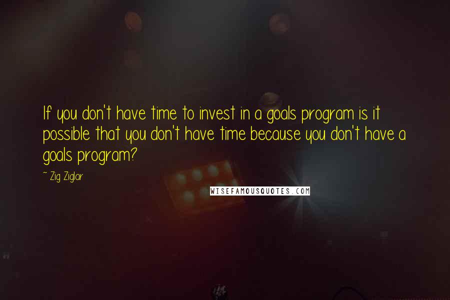 Zig Ziglar Quotes: If you don't have time to invest in a goals program is it possible that you don't have time because you don't have a goals program?