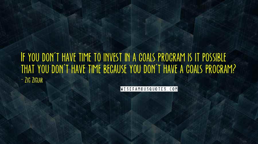 Zig Ziglar Quotes: If you don't have time to invest in a goals program is it possible that you don't have time because you don't have a goals program?