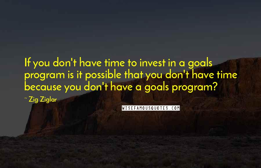 Zig Ziglar Quotes: If you don't have time to invest in a goals program is it possible that you don't have time because you don't have a goals program?