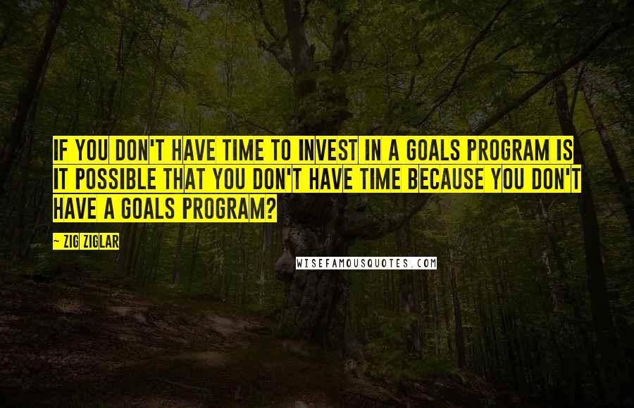 Zig Ziglar Quotes: If you don't have time to invest in a goals program is it possible that you don't have time because you don't have a goals program?