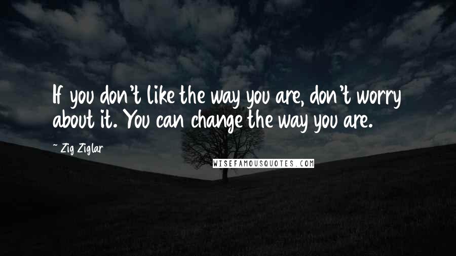 Zig Ziglar Quotes: If you don't like the way you are, don't worry about it. You can change the way you are.