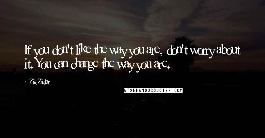 Zig Ziglar Quotes: If you don't like the way you are, don't worry about it. You can change the way you are.