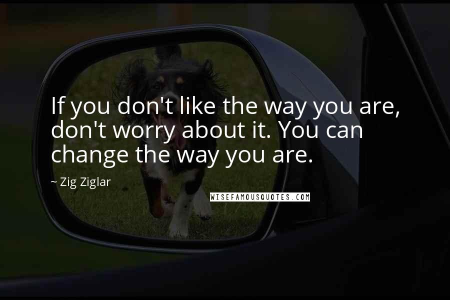 Zig Ziglar Quotes: If you don't like the way you are, don't worry about it. You can change the way you are.