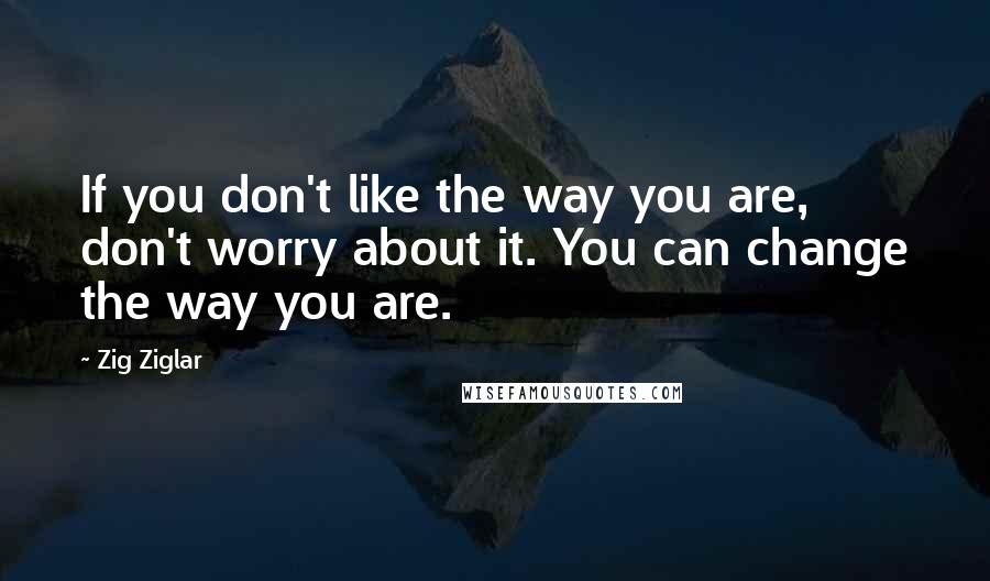 Zig Ziglar Quotes: If you don't like the way you are, don't worry about it. You can change the way you are.