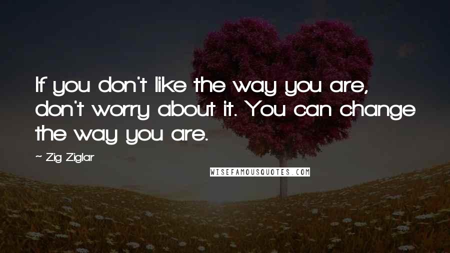 Zig Ziglar Quotes: If you don't like the way you are, don't worry about it. You can change the way you are.