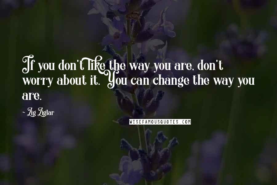 Zig Ziglar Quotes: If you don't like the way you are, don't worry about it. You can change the way you are.