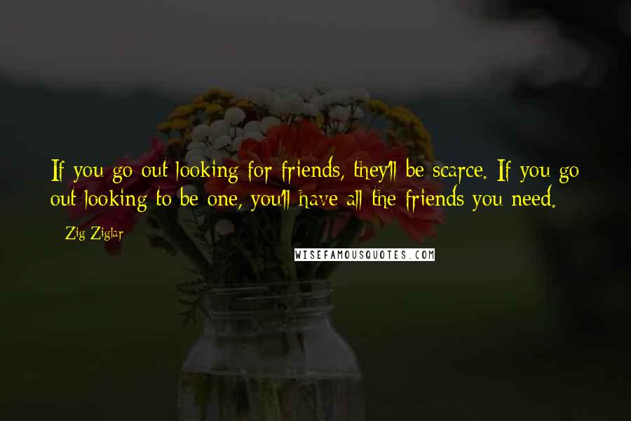 Zig Ziglar Quotes: If you go out looking for friends, they'll be scarce. If you go out looking to be one, you'll have all the friends you need.