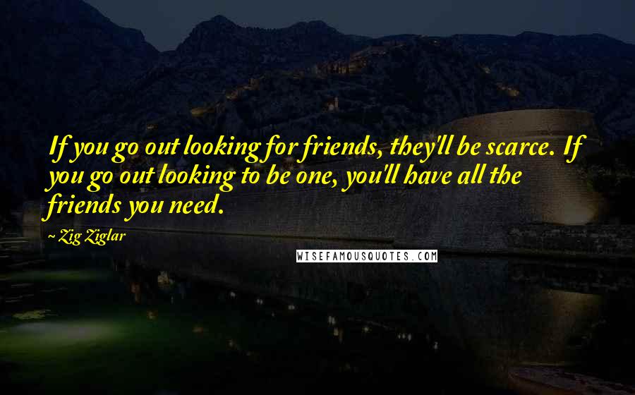 Zig Ziglar Quotes: If you go out looking for friends, they'll be scarce. If you go out looking to be one, you'll have all the friends you need.