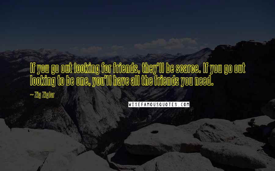 Zig Ziglar Quotes: If you go out looking for friends, they'll be scarce. If you go out looking to be one, you'll have all the friends you need.